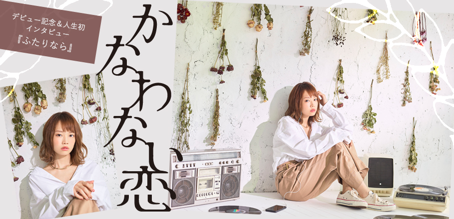 かなわない恋『ふたりなら』デビュー記念&人生初インタビュー